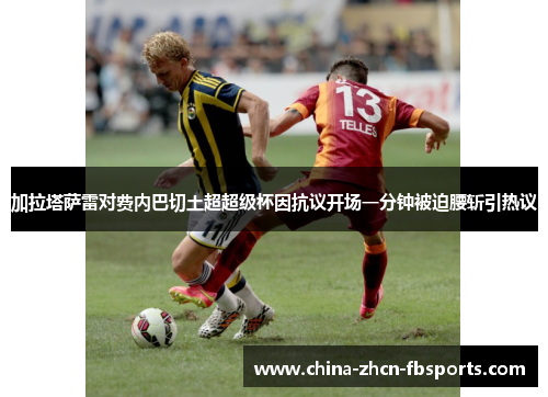 加拉塔萨雷对费内巴切土超超级杯因抗议开场一分钟被迫腰斩引热议