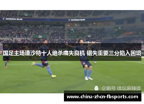 国足主场遭沙特十人绝杀痛失良机 错失重要三分陷入困境 国足主场遭沙特十人绝杀痛失良机 错失重要三分陷入困境