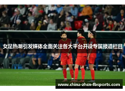 女足热潮引发媒体全面关注各大平台开设专属报道栏目 女足热潮引发媒体全面关注各大平台开设专属报道栏目