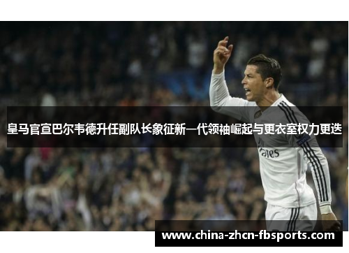 皇马官宣巴尔韦德升任副队长象征新一代领袖崛起与更衣室权力更迭