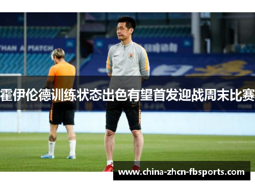 霍伊伦德训练状态出色有望首发迎战周末比赛